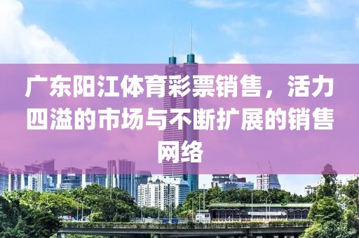 广东阳江体育彩票销售，活力四溢的市场与不断扩展的销售网络