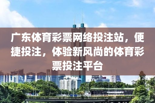 广东体育彩票网络投注站，便捷投注，体验新风尚的体育彩票投注平台