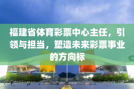 福建省体育彩票中心主任，引领与担当，塑造未来彩票事业的方向标