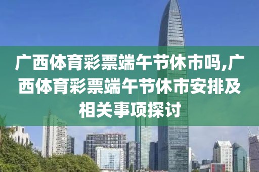 广西体育彩票端午节休市吗,广西体育彩票端午节休市安排及相关事项探讨